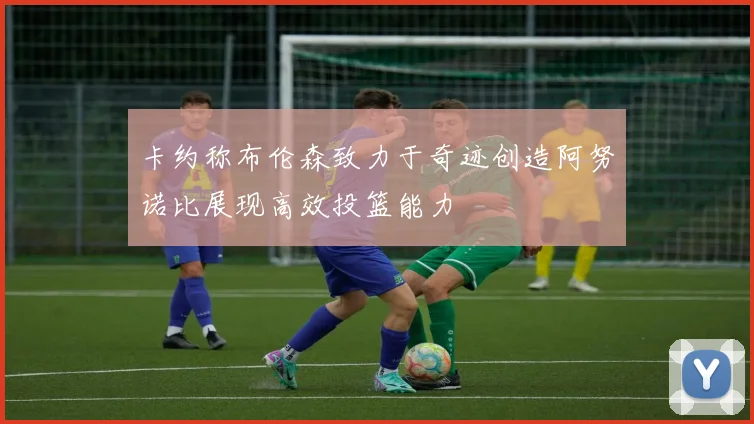 卡约称布伦森致力于奇迹创造阿努诺比展现高效投篮能力