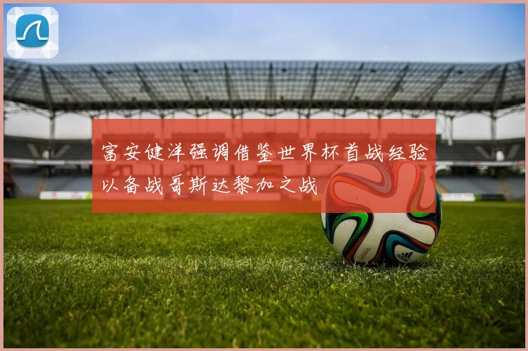 富安健洋强调借鉴世界杯首战经验以备战哥斯达黎加之战