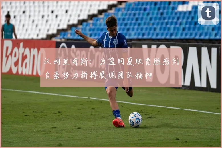 汉姆里奇斯：为篮网夏联首胜感到自豪努力拼搏展现团队精神