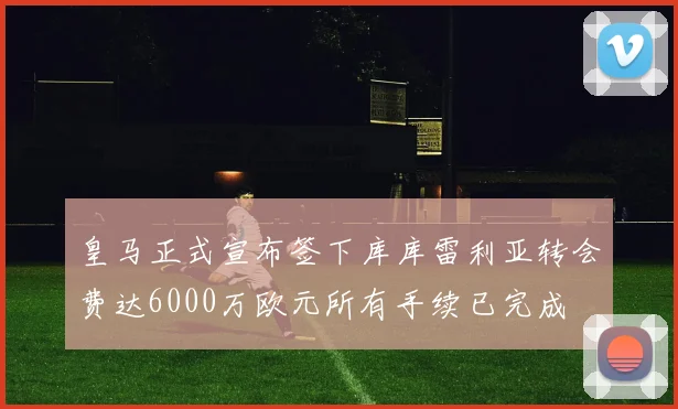 皇马正式宣布签下库库雷利亚转会费达6000万欧元所有手续已完成