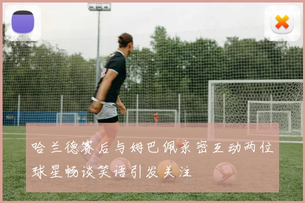 哈兰德赛后与姆巴佩亲密互动两位球星畅谈笑语引发关注