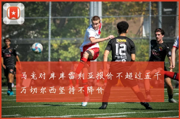 马竞对库库雷利亚报价不超过五千万切尔西坚持不降价