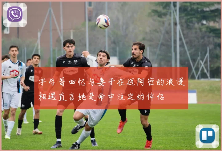 字母哥回忆与妻子在迈阿密的浪漫相遇直言她是命中注定的伴侣