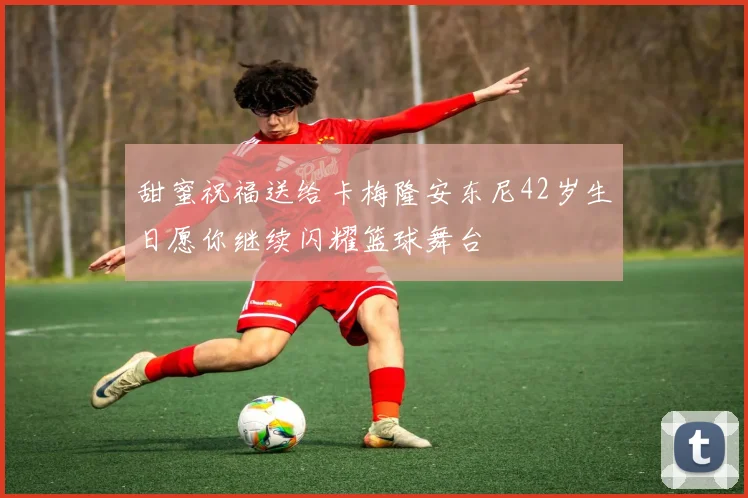 甜蜜祝福送给卡梅隆安东尼42岁生日愿你继续闪耀篮球舞台