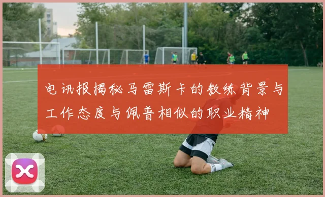 电讯报揭秘马雷斯卡的教练背景与工作态度与佩普相似的职业精神