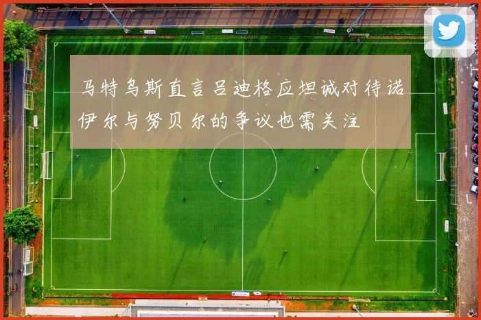 马特乌斯直言吕迪格应坦诚对待诺伊尔与努贝尔的争议也需关注