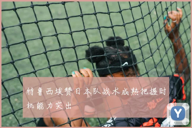 特鲁西埃赞日本队战术成熟把握时机能力突出