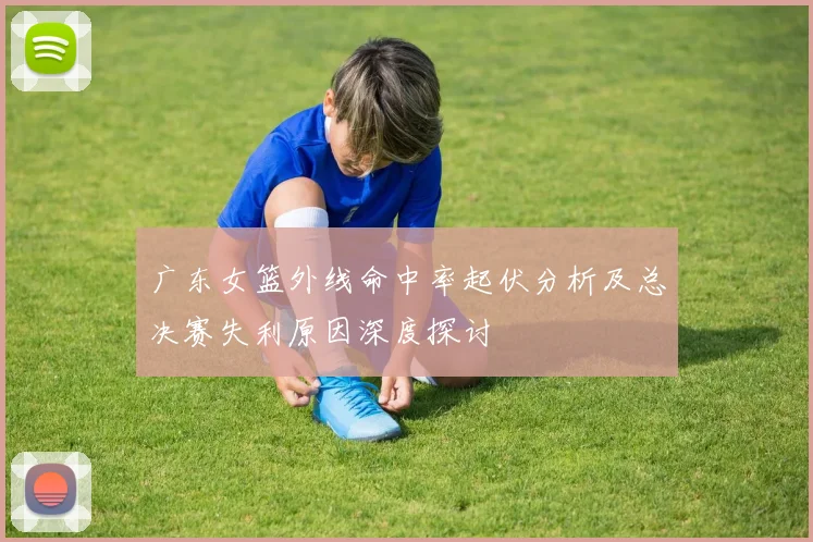 广东女篮外线命中率起伏分析及总决赛失利原因深度探讨