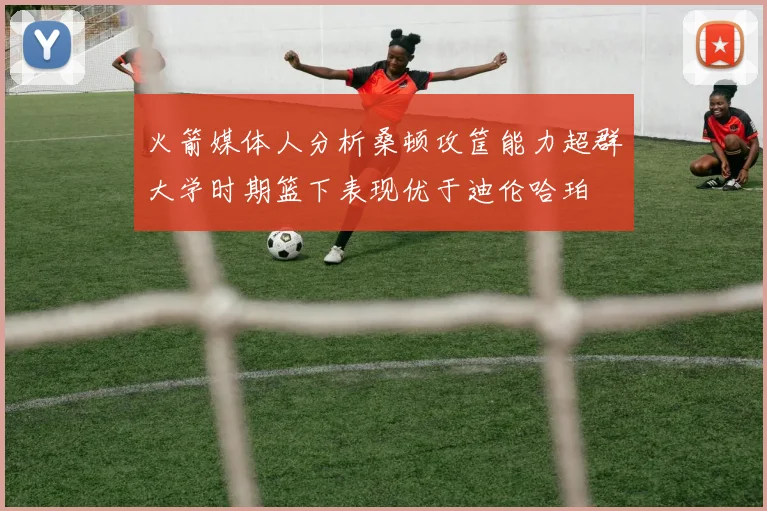 火箭媒体人分析桑顿攻筐能力超群大学时期篮下表现优于迪伦哈珀