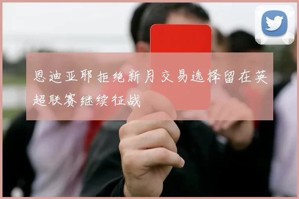 恩迪亚耶拒绝新月交易选择留在英超联赛继续征战
