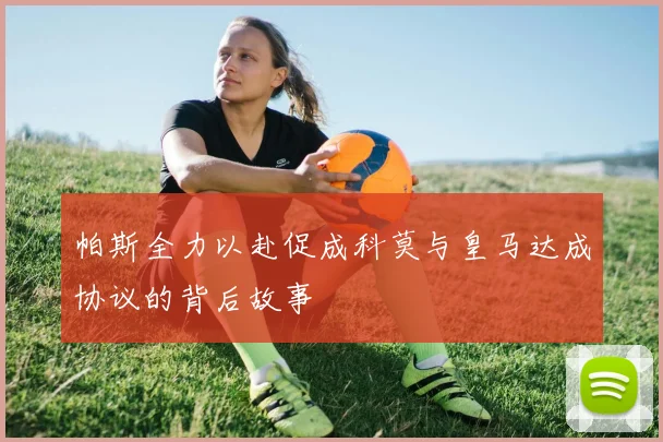 帕斯全力以赴促成科莫与皇马达成协议的背后故事