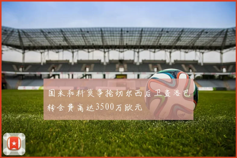 国米和科莫争抢切尔西后卫查洛巴转会费高达3500万欧元